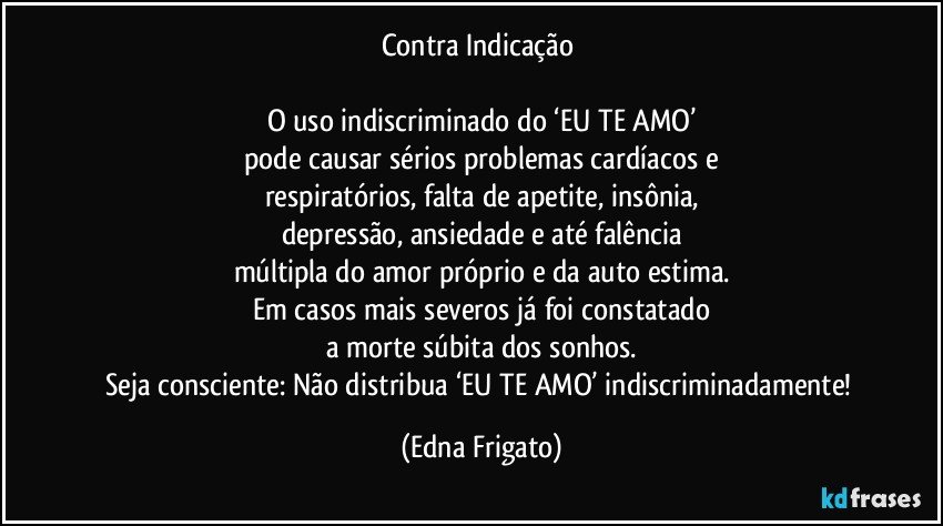 Contra Indicação 

O uso indiscriminado do ‘EU TE AMO’
pode causar sérios problemas cardíacos e
respiratórios, falta de apetite, insônia,
depressão, ansiedade e até falência
múltipla do amor próprio e da auto estima.
Em casos mais severos já foi constatado
a morte súbita dos sonhos.
Seja consciente: Não distribua ‘EU TE AMO’ indiscriminadamente! (Edna Frigato)