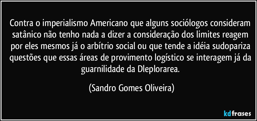 Contra o imperialismo Americano que alguns sociólogos consideram satânico não tenho nada a dizer a consideração dos limites reagem por eles mesmos já o arbítrio social ou que tende a idéia sudopariza questões que essas áreas de provimento logístico se interagem já da guarnilidade da Dleplorarea. (Sandro Gomes Oliveira)