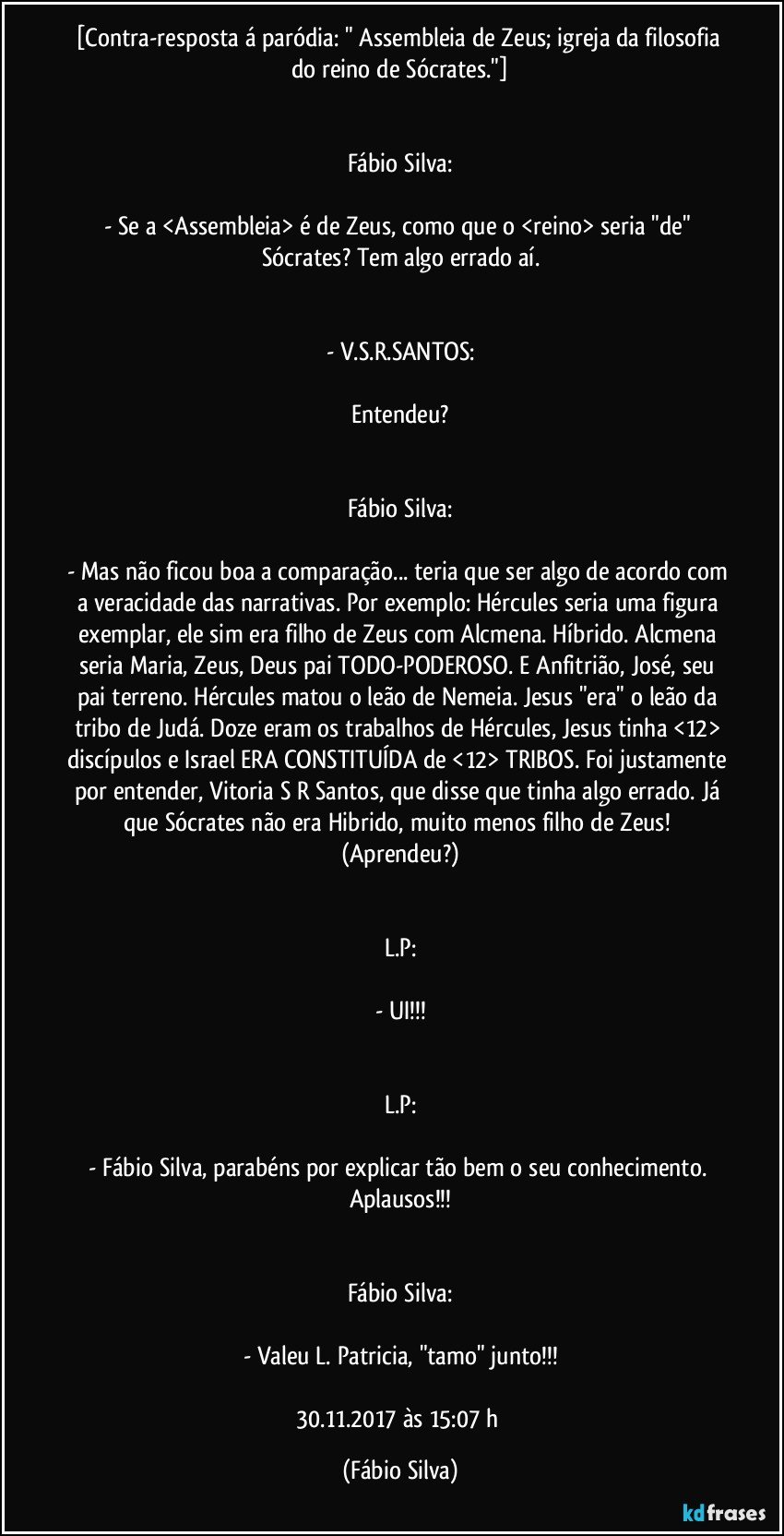 [Contra-resposta á paródia: " Assembleia de Zeus; igreja da filosofia do reino de Sócrates."]


Fábio Silva:

-  Se a <Assembleia> é de Zeus, como que o <reino> seria "de" Sócrates? Tem algo errado aí.


- V.S.R.SANTOS:

Entendeu?


Fábio Silva:

- Mas não ficou boa a comparação... teria que ser algo de acordo com a veracidade das narrativas. Por exemplo: Hércules seria uma figura exemplar, ele sim era filho de Zeus com Alcmena. Híbrido. Alcmena seria Maria, Zeus, Deus pai TODO-PODEROSO. E Anfitrião, José, seu pai terreno. Hércules matou o leão de Nemeia. Jesus "era" o leão da tribo de Judá. Doze eram os trabalhos de Hércules, Jesus tinha <12> discípulos e Israel ERA CONSTITUÍDA de <12> TRIBOS. Foi justamente por entender, Vitoria S R Santos, que disse que tinha algo errado. Já que Sócrates não era Hibrido, muito menos filho de Zeus! (Aprendeu?)


L.P:

- UI!!!


L.P:

- Fábio Silva, parabéns por explicar tão bem o seu conhecimento. Aplausos!!!


Fábio Silva:

- Valeu L. Patricia, "tamo" junto!!!

30.11.2017 às 15:07 h (Fábio Silva)