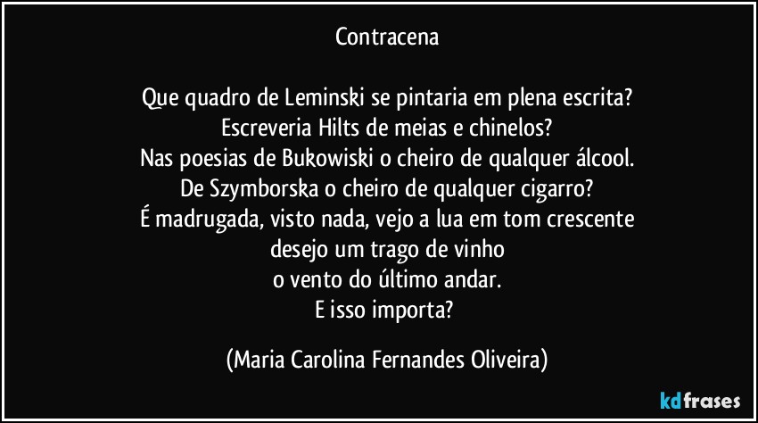 Contracena

Que quadro de Leminski se pintaria em plena escrita?
Escreveria Hilts de meias e chinelos?
Nas poesias de Bukowiski o cheiro de qualquer álcool.
De Szymborska o cheiro de qualquer cigarro?
É madrugada, visto nada, vejo a lua em tom crescente
desejo um trago de vinho
o vento do último andar.
E isso importa? (Maria Carolina Fernandes Oliveira)