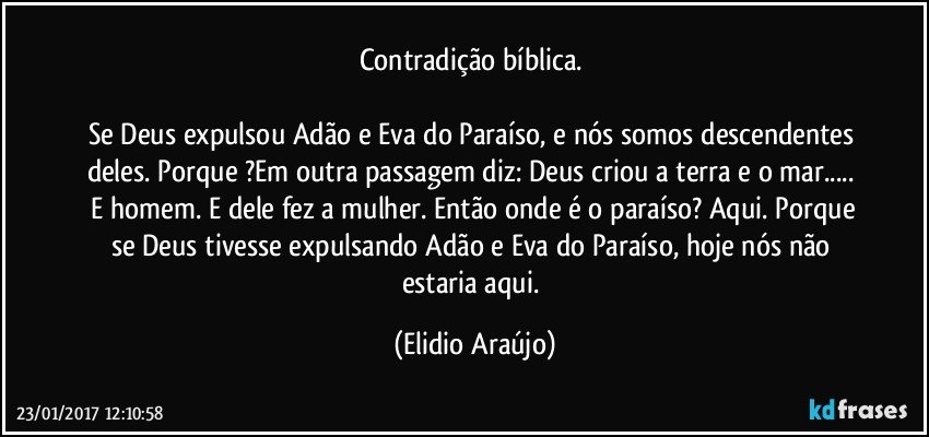 Contradição bíblica.  

Se Deus expulsou Adão e Eva do Paraíso, e nós somos descendentes deles. Porque ?Em outra passagem diz: Deus criou a  terra  e o mar...  E homem. E dele fez a mulher. Então onde é o paraíso? Aqui. Porque se Deus tivesse expulsando Adão e Eva do Paraíso, hoje nós não estaria aqui. (Elidio Araújo)