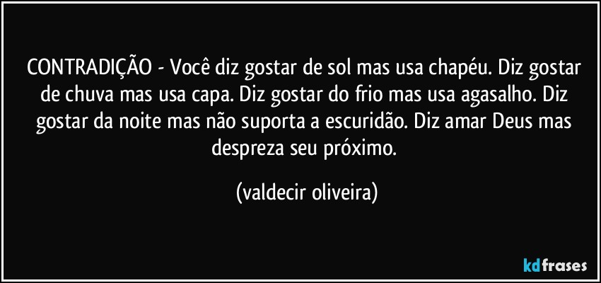 CONTRADIÇÃO - Você diz gostar de sol mas usa chapéu. Diz gostar de chuva mas usa capa. Diz gostar do frio mas usa agasalho. Diz gostar da noite mas não suporta a escuridão. Diz amar Deus mas despreza seu próximo. (valdecir oliveira)