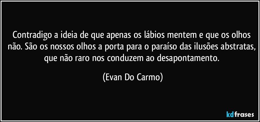 Contradigo a ideia de que apenas os lábios mentem e que os olhos não. São os nossos olhos a porta para o paraíso das ilusões abstratas, que não raro nos conduzem ao desapontamento. (Evan Do Carmo)