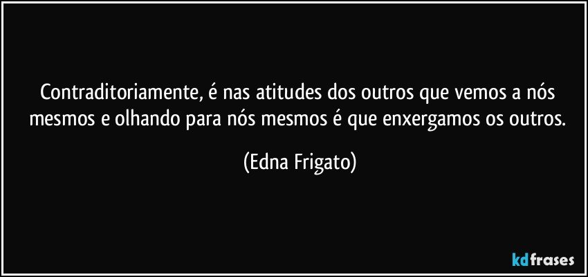 Contraditoriamente, é nas atitudes dos outros que vemos a nós mesmos e olhando para  nós mesmos é que enxergamos os outros. (Edna Frigato)