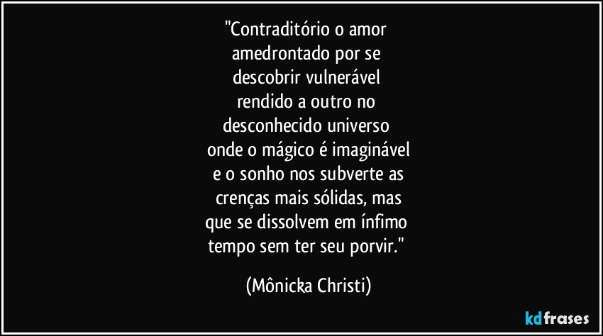 "Contraditório o amor 
amedrontado por se 
descobrir vulnerável 
rendido a outro no 
desconhecido universo 
onde o mágico é imaginável
 e o sonho nos subverte as 
crenças mais sólidas, mas
que se dissolvem em ínfimo 
tempo sem ter seu porvir." (Mônicka Christi)