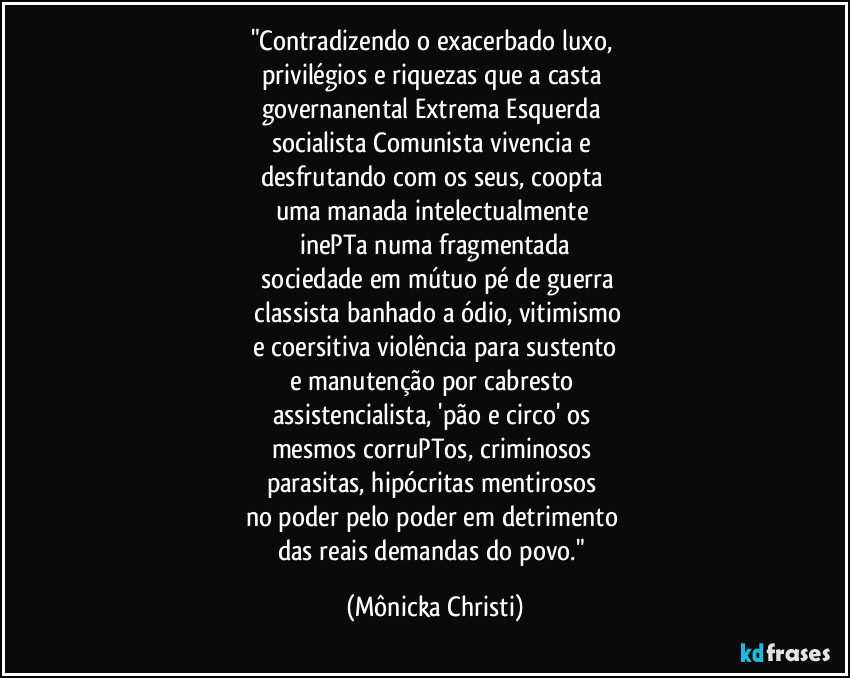 "Contradizendo o exacerbado luxo, 
privilégios e riquezas que a casta 
governanental Extrema Esquerda 
socialista/Comunista vivencia e 
desfrutando com os seus, coopta 
uma manada intelectualmente 
inePTa numa fragmentada
 sociedade em mútuo pé de guerra
 classista banhado a ódio, vitimismo
 e coersitiva violência para sustento 
e manutenção por cabresto 
assistencialista, 'pão e circo' os 
mesmos corruPTos, criminosos 
parasitas, hipócritas mentirosos 
no poder pelo poder em detrimento 
das reais demandas do povo." (Mônicka Christi)
