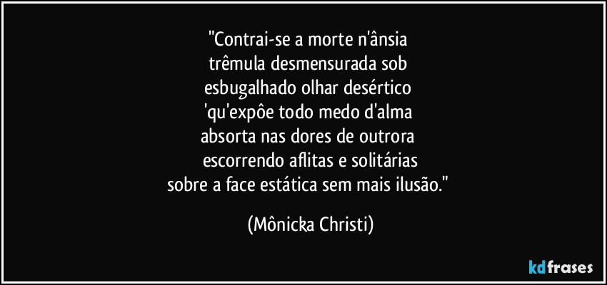 "Contrai-se a morte n'ânsia 
trêmula desmensurada sob 
esbugalhado olhar desértico 
'qu'expôe todo medo d'alma 
absorta nas dores de outrora 
escorrendo aflitas e solitárias
sobre a face estática sem mais ilusão." (Mônicka Christi)