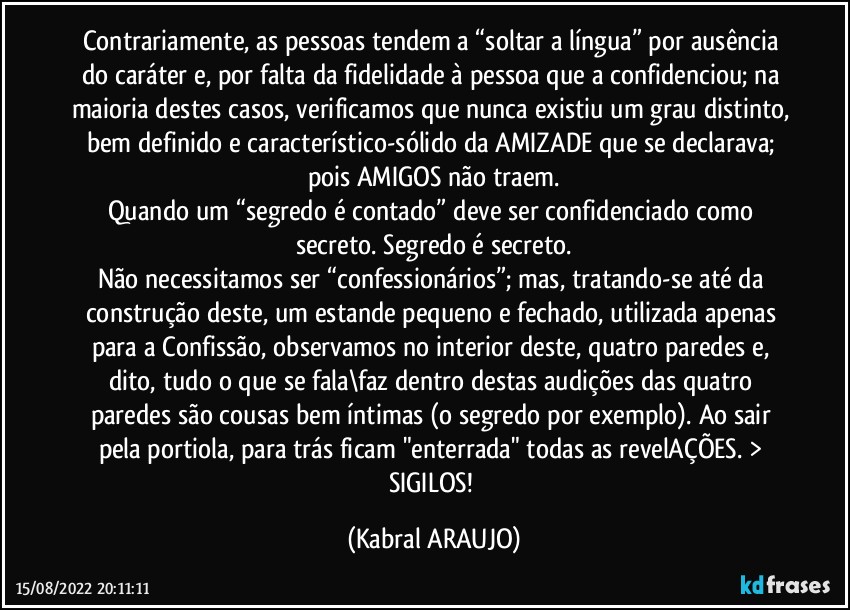 Contrariamente, as pessoas tendem a “soltar a língua” por ausência do caráter e, por falta da fidelidade à pessoa que a confidenciou; na maioria destes casos, verificamos que nunca existiu um grau distinto, bem definido e característico-sólido da AMIZADE que se declarava; pois AMIGOS não traem.
Quando um “segredo é contado” deve ser confidenciado como secreto. Segredo é secreto.
Não necessitamos ser “confessionários”; mas, tratando-se até da construção deste, um estande pequeno e fechado, utilizada apenas para a Confissão, observamos no interior deste, quatro paredes e, dito, tudo o que se fala\faz dentro destas audições das quatro paredes são cousas bem íntimas (o segredo por exemplo). Ao sair pela portiola, para trás ficam "enterrada" todas as revelAÇÕES. > SIGILOS! (KABRAL ARAUJO)