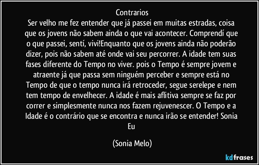 Contrarios
Ser velho me fez entender que já passei em muitas estradas, coisa que os jovens não sabem ainda o que vai acontecer. Comprendí que o que passei, sentí, vivi!Enquanto que os jovens ainda não poderão dizer, pois não sabem até onde vai seu percorrer. A idade tem suas fases diferente do Tempo no viver. pois o Tempo é sempre jovem e atraente já que passa sem ninguém perceber e sempre está no Tempo de que o tempo nunca irá  retroceder, segue serelepe e nem tem tempo de envelhecer. A idade é mais aflitiva sempre se faz por correr e simplesmente nunca nos fazem rejuvenescer.  O Tempo e a Idade é o contrário que se encontra e nunca irão se entender! Sonia  Eu (Sonia Melo)