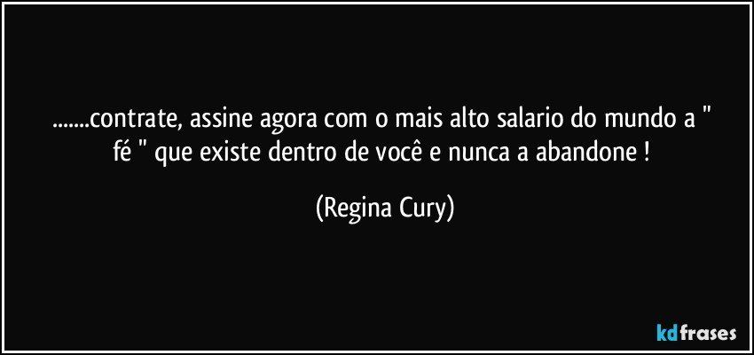 ...contrate, assine   agora    com o mais alto salario do mundo  a " fé " que existe dentro de você  e nunca  a abandone ! (Regina Cury)