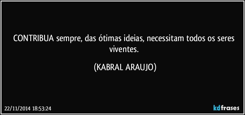 CONTRIBUA sempre, das ótimas ideias, necessitam todos os seres viventes. (KABRAL ARAUJO)