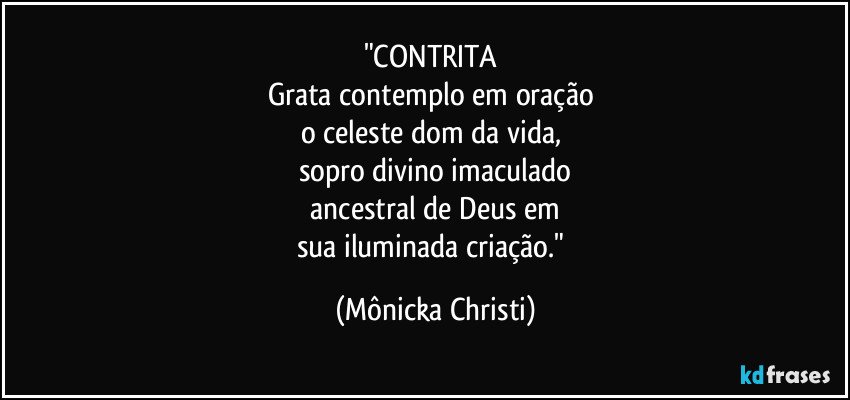 "CONTRITA
Grata contemplo em oração
o celeste dom da vida,
sopro divino imaculado
ancestral de Deus em
sua iluminada criação." (Mônicka Christi)