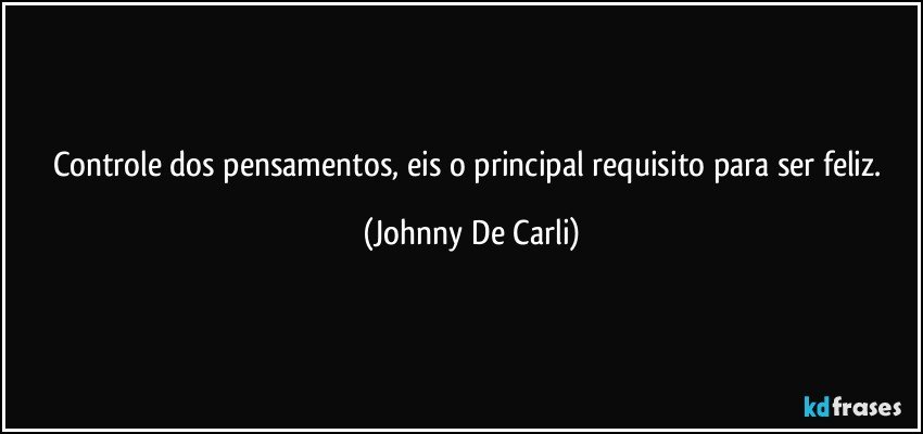 Controle dos pensamentos, eis o principal requisito para ser feliz. (Johnny De Carli)