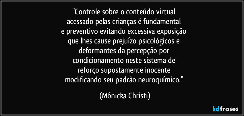 "Controle sobre o conteúdo virtual 
acessado pelas crianças é fundamental 
e preventivo evitando excessiva exposição 
que lhes cause prejuízo psicológicos e 
deformantes da percepção por 
condicionamento neste sistema de 
reforço supostamente inocente 
modificando seu padrão neuroquímico." (Mônicka Christi)