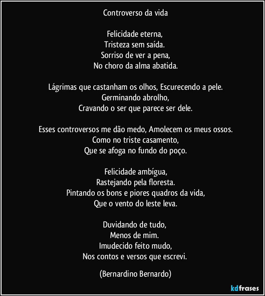 Controverso da vida

Felicidade eterna, 
Tristeza sem saída. 
Sorriso de ver a pena,
No choro da alma abatida.

Lágrimas que castanham os olhos, Escurecendo a pele.
Germinando abrolho,
Cravando o ser que parece ser dele.

Esses controversos me dão medo, Amolecem os meus ossos.
Como no triste casamento,
Que se afoga no fundo do poço.

Felicidade ambígua,
Rastejando pela floresta.
Pintando os bons e piores quadros da vida,
Que o vento do leste leva.

Duvidando de tudo, 
Menos de mim. 
Imudecido feito mudo,
Nos contos e versos que escrevi. (Bernardino Bernardo)
