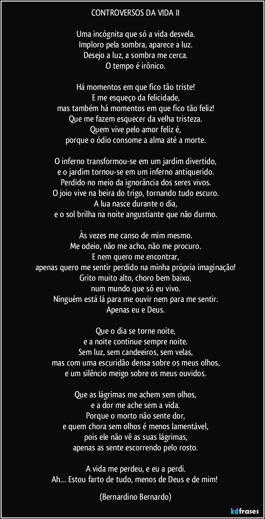 CONTROVERSOS DA VIDA II

Uma incógnita que só a vida desvela.
Imploro pela sombra, aparece a luz.
Desejo a luz, a sombra me cerca.
O tempo é irônico.

Há momentos em que fico tão triste!
E me esqueço da felicidade,
mas também há momentos em que fico tão feliz!
Que me fazem esquecer da velha tristeza.
Quem vive pelo amor feliz é,
porque o ódio consome a alma até a morte.

O inferno transformou-se em um jardim divertido,
e o jardim tornou-se em um inferno antiquerido.
Perdido no meio da ignorância dos seres vivos.
O joio vive na beira do trigo, tornando tudo escuro.
A lua nasce durante o dia,
e o sol brilha na noite angustiante que não durmo.

Às vezes me canso de mim mesmo.
Me odeio, não me acho, não me procuro.
E nem quero me encontrar,
apenas quero me sentir perdido na minha própria imaginação!
Grito muito alto, choro bem baixo,
num mundo que só eu vivo.
Ninguém está lá para me ouvir nem para me sentir.
Apenas eu e Deus.

Que o dia se torne noite,
e a noite continue sempre noite.
Sem luz, sem candeeiros, sem velas,
mas com uma escuridão densa sobre os meus olhos,
e um silêncio meigo sobre os meus ouvidos.

Que as lágrimas me achem sem olhos,
e a dor me ache sem a vida.
Porque o morto não sente dor,
e quem chora sem olhos é menos lamentável,
pois ele não vê as suas lágrimas,
apenas as sente escorrendo pelo rosto.

A vida me perdeu, e eu a perdi.
Ah… Estou farto de tudo, menos de Deus e de mim! (Bernardino Bernardo)