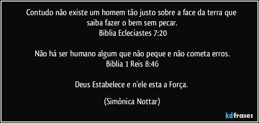 Contudo não existe um homem tão justo sobre a face da terra que saiba fazer o bem sem pecar.
 Biblia  Ecleciastes 7:20

Não há ser humano algum que não peque e não cometa erros.
Biblia 1 Reis 8:46

Deus Estabelece e n'ele esta a Força. (Simônica Nottar)