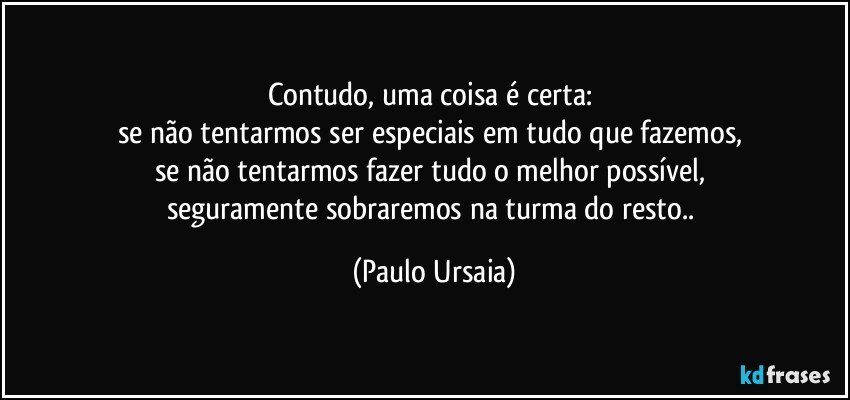 Contudo, uma coisa é certa: 
se não tentarmos ser especiais em tudo que fazemos, 
se não tentarmos fazer tudo o melhor possível, 
seguramente sobraremos na turma do resto.. (Paulo Ursaia)