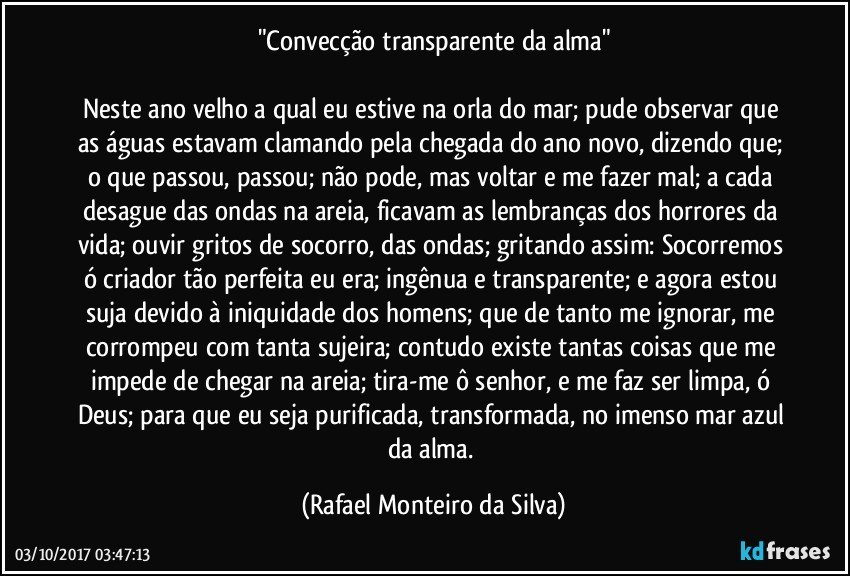 "Convecção transparente da alma"

Neste ano velho a qual eu estive na orla do mar; pude observar que as águas estavam clamando pela chegada do ano novo, dizendo que; o que passou, passou; não pode, mas voltar e me fazer mal; a cada desague das ondas na areia, ficavam as lembranças dos horrores da vida; ouvir gritos de socorro, das ondas; gritando assim: Socorremos ó criador tão perfeita eu era; ingênua e transparente; e agora estou suja devido à iniquidade dos homens; que de tanto me ignorar, me corrompeu com tanta sujeira; contudo existe tantas coisas que me impede de chegar na areia; tira-me ô senhor, e me faz ser limpa, ó Deus; para que eu seja purificada, transformada, no imenso mar azul da alma. (Rafael Monteiro da Silva)