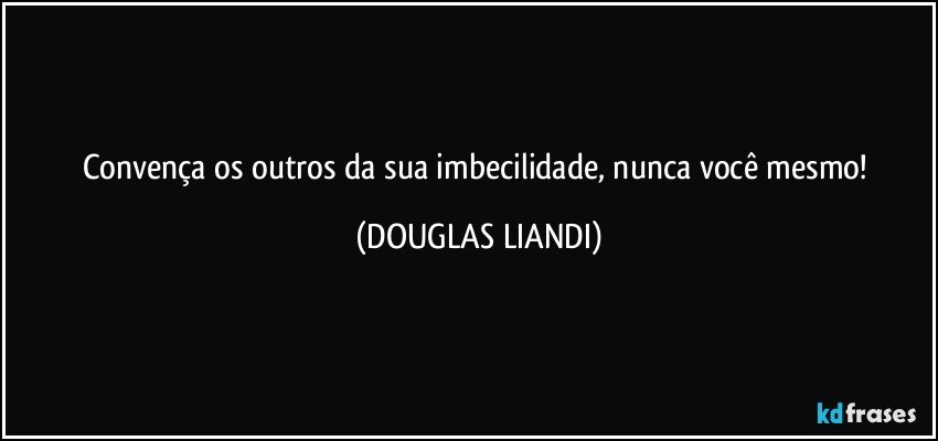 Convença os outros da sua imbecilidade, nunca você mesmo! (DOUGLAS LIANDI)