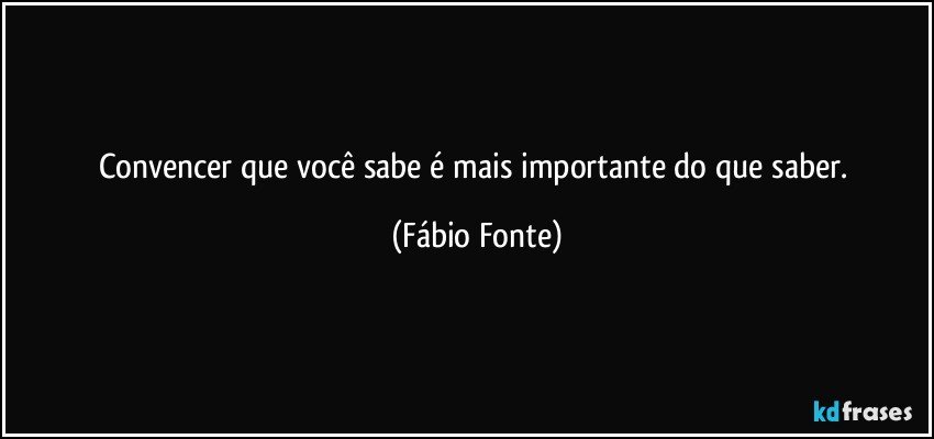 Convencer que você sabe é mais importante do que saber. (Fábio Fonte)