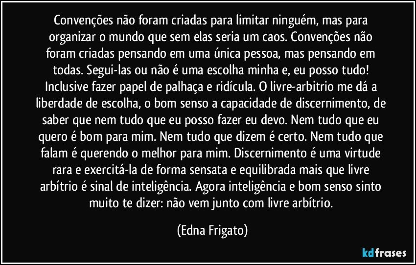 Convenções não foram criadas para limitar ninguém, mas para organizar o mundo que sem elas seria um caos. Convenções não foram criadas pensando em uma única pessoa, mas pensando em todas. Segui-las ou não é uma escolha minha e, eu posso tudo! Inclusive fazer papel de palhaça e ridícula. O livre-arbitrio me dá a liberdade de escolha, o bom senso a capacidade de discernimento, de saber que nem tudo que eu posso fazer eu devo. Nem tudo que eu quero é bom para mim. Nem tudo que dizem é certo. Nem tudo que falam é querendo o melhor para mim. Discernimento é uma virtude rara e exercitá-la de forma sensata e equilibrada mais que livre arbítrio é sinal de inteligência. Agora inteligência e bom senso sinto muito te dizer: não vem junto com livre arbítrio. (Edna Frigato)