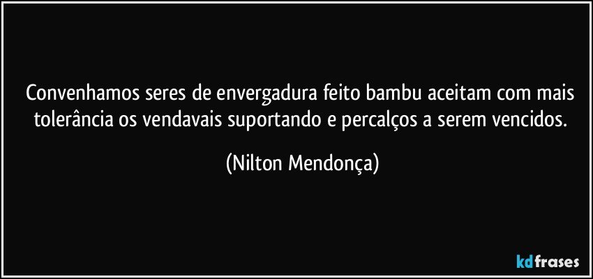 Convenhamos seres de envergadura feito bambu aceitam com mais tolerância os vendavais suportando e percalços a serem vencidos. (Nilton Mendonça)