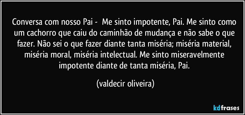 Conversa com nosso Pai - ⁠Me sinto impotente, Pai. Me sinto como um cachorro que caiu do caminhão de mudança e não sabe o que fazer. Não sei o que fazer diante tanta miséria; miséria material, miséria moral, miséria intelectual. Me sinto miseravelmente impotente diante de tanta miséria, Pai. (valdecir oliveira)