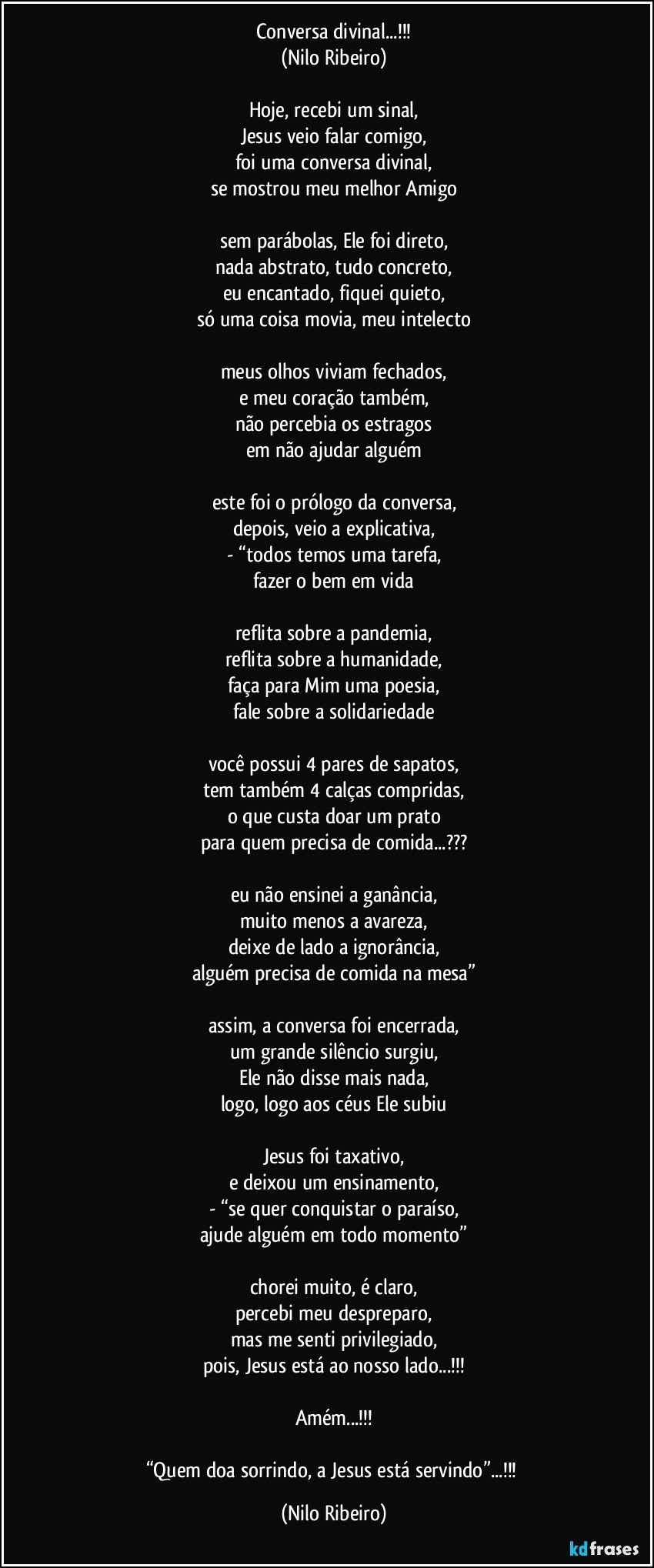 Conversa divinal...!!!
(Nilo Ribeiro)

Hoje, recebi um sinal,
Jesus veio falar comigo,
foi uma conversa divinal,
se mostrou meu melhor Amigo

sem parábolas, Ele foi direto,
nada abstrato, tudo concreto,
eu encantado, fiquei quieto,
só uma coisa movia, meu intelecto

meus olhos viviam fechados,
e meu coração também,
não percebia os estragos
em não ajudar alguém

este foi o prólogo da conversa,
depois, veio a explicativa,
- “todos temos uma tarefa,
fazer o bem em vida

reflita sobre a pandemia,
reflita sobre a humanidade,
faça para Mim uma poesia,
fale sobre a solidariedade

você possui 4 pares de sapatos,
tem também 4 calças compridas,
o que custa doar um prato
para quem precisa de comida...???

eu não ensinei a ganância,
muito menos a avareza,
deixe de lado a ignorância,
alguém precisa de comida na mesa”

assim, a conversa foi encerrada,
um grande silêncio surgiu,
Ele não disse mais nada,
logo, logo aos céus Ele subiu

Jesus foi taxativo,
e deixou um ensinamento,
- “se quer conquistar o paraíso,
ajude alguém em todo momento”

chorei muito, é claro,
percebi meu despreparo,
mas me senti privilegiado,
pois, Jesus está ao nosso lado...!!!

Amém...!!!

“Quem doa sorrindo, a Jesus está servindo”...!!! (Nilo Ribeiro)