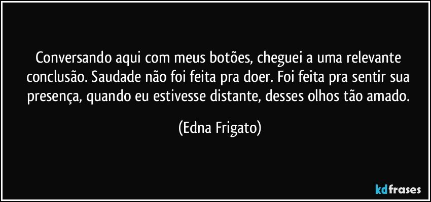 Conversando aqui com meus botões, cheguei a uma relevante conclusão. Saudade não foi feita pra doer. Foi feita pra sentir sua presença, quando eu estivesse distante, desses olhos tão amado. (Edna Frigato)