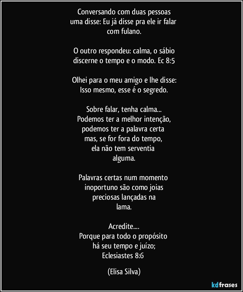 Conversando com duas pessoas
uma disse: Eu já disse pra ele ir falar 
com fulano.

O outro respondeu: calma, o sábio
discerne o tempo e o modo. Ec 8:5

Olhei para o meu amigo e lhe disse:
Isso mesmo, esse é o segredo.

Sobre falar, tenha calma...
Podemos ter a melhor intenção,
podemos ter a palavra certa 
mas, se for fora do tempo, 
ela não tem serventia 
alguma.

Palavras certas num momento 
inoportuno são como joias
preciosas lançadas na
lama.

Acredite...
Porque para todo o propósito 
há seu tempo e juízo;
Eclesiastes 8:6 (Elisa Silva)