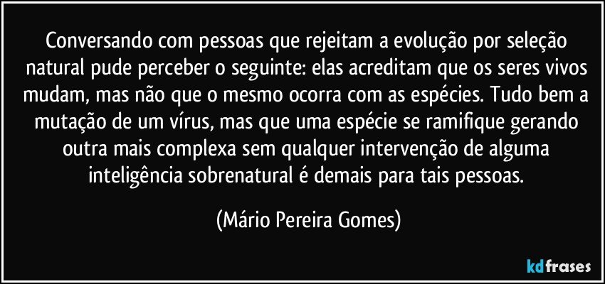 Conversando com pessoas que rejeitam a evolução por seleção natural pude perceber o seguinte: elas acreditam que os seres vivos mudam, mas não que o mesmo ocorra com as espécies. Tudo bem a mutação de um vírus, mas que uma espécie se ramifique gerando outra mais complexa sem qualquer intervenção de alguma inteligência sobrenatural é demais para tais pessoas. (Mário Pereira Gomes)