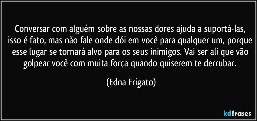 Conversar com alguém sobre as nossas dores ajuda a suportá-las, isso é fato, mas não fale onde dói em você para qualquer um, porque esse lugar se tornará alvo para os seus inimigos. Vai ser ali que vão golpear você com muita força quando quiserem te derrubar. (Edna Frigato)