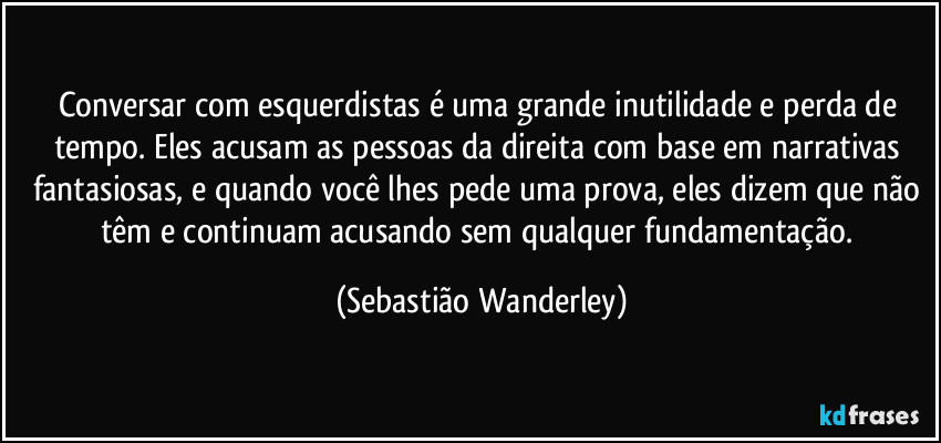 Conversar com esquerdistas é uma grande inutilidade e perda de tempo. Eles acusam as pessoas da direita com base em narrativas fantasiosas, e quando você lhes pede uma prova, eles dizem que não têm e continuam acusando sem qualquer fundamentação. (Sebastião Wanderley)