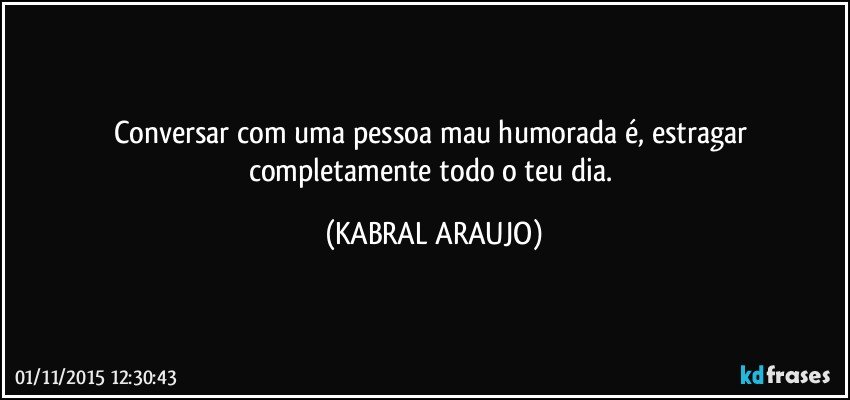 Conversar com uma pessoa mau humorada é, estragar completamente todo o teu dia. (KABRAL ARAUJO)