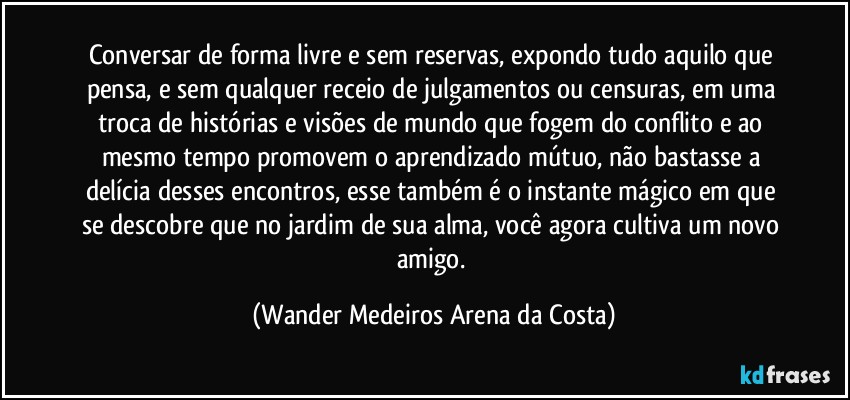 Conversar de forma livre e sem reservas, expondo tudo aquilo que pensa, e sem qualquer receio de julgamentos ou censuras, em uma troca de histórias e visões de mundo que fogem do conflito e ao mesmo tempo promovem o aprendizado mútuo, não bastasse a delícia desses encontros, esse também é o instante mágico em que se descobre que no jardim de sua alma, você agora cultiva um novo amigo. (Wander Medeiros Arena da Costa)