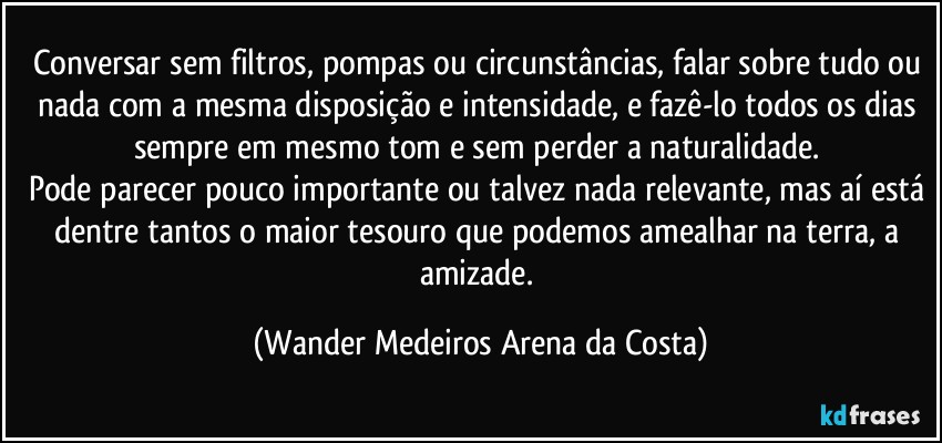 Conversar sem filtros, pompas ou circunstâncias, falar sobre tudo ou nada com a mesma disposição e intensidade, e fazê-lo todos os dias sempre em mesmo tom e sem perder a naturalidade. 
Pode parecer pouco importante ou talvez nada relevante, mas aí está dentre tantos o maior tesouro que podemos amealhar na terra, a amizade. (Wander Medeiros Arena da Costa)