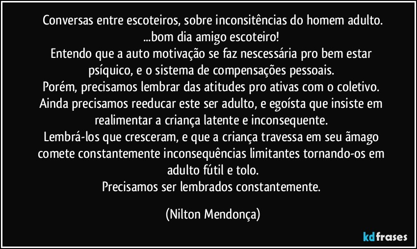 Conversas entre escoteiros, sobre inconsitências do homem adulto.
...bom dia amigo escoteiro! 
Entendo que a auto motivação se faz nescessária pro bem estar psíquico, e o sistema de compensações pessoais. 
Porém, precisamos lembrar das atitudes pro ativas com o coletivo. 
Ainda precisamos reeducar este ser adulto, e egoísta que insiste em realimentar a criança latente e inconsequente. 
Lembrá-los que cresceram, e que a criança travessa em seu ãmago comete constantemente inconsequências limitantes tornando-os em adulto fútil e tolo.
Precisamos ser lembrados constantemente. (Nilton Mendonça)