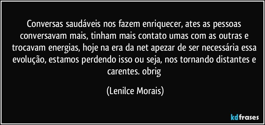 conversas saudáveis nos fazem enriquecer, ates as pessoas conversavam mais, tinham mais contato umas com as outras e trocavam energias, hoje na era da net apezar de ser necessária essa evolução, estamos perdendo isso ou seja, nos tornando distantes e carentes. obrig (Lenilce Morais)