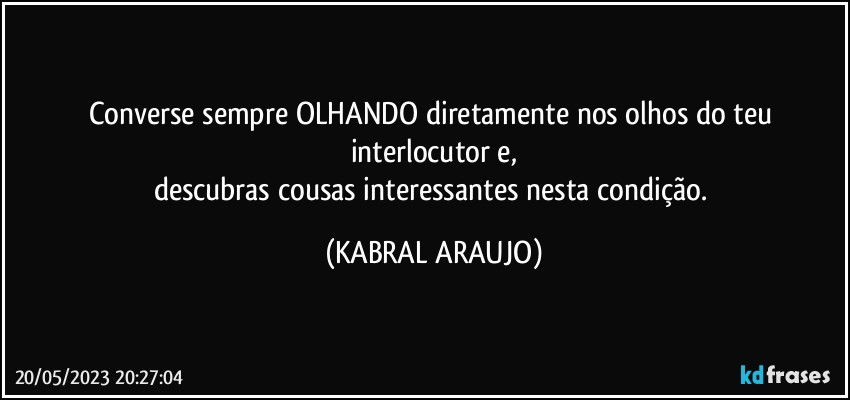 Converse sempre OLHANDO diretamente nos olhos do teu interlocutor e,
descubras cousas interessantes nesta condição. (KABRAL ARAUJO)