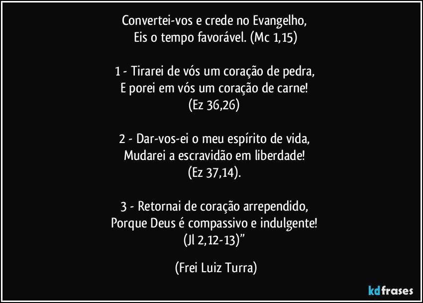 Convertei-vos e crede no Evangelho, 
Eis o tempo favorável. (Mc 1,15)
 
1 - Tirarei de vós um coração de pedra, 
E porei em vós um coração de carne! 
(Ez 36,26) 

2 - Dar-vos-ei o meu espírito de vida, 
Mudarei a escravidão em liberdade! 
(Ez 37,14). 

3 - Retornai de coração arrependido, 
Porque Deus é compassivo e indulgente! 
(Jl 2,12-13)” (Frei Luiz Turra)