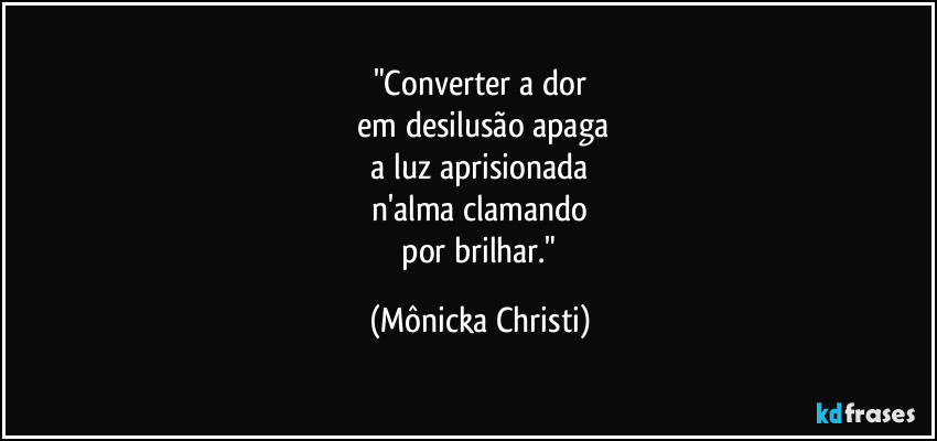"Converter a dor
 em desilusão apaga
 a luz aprisionada 
n'alma clamando
 por brilhar." (Mônicka Christi)