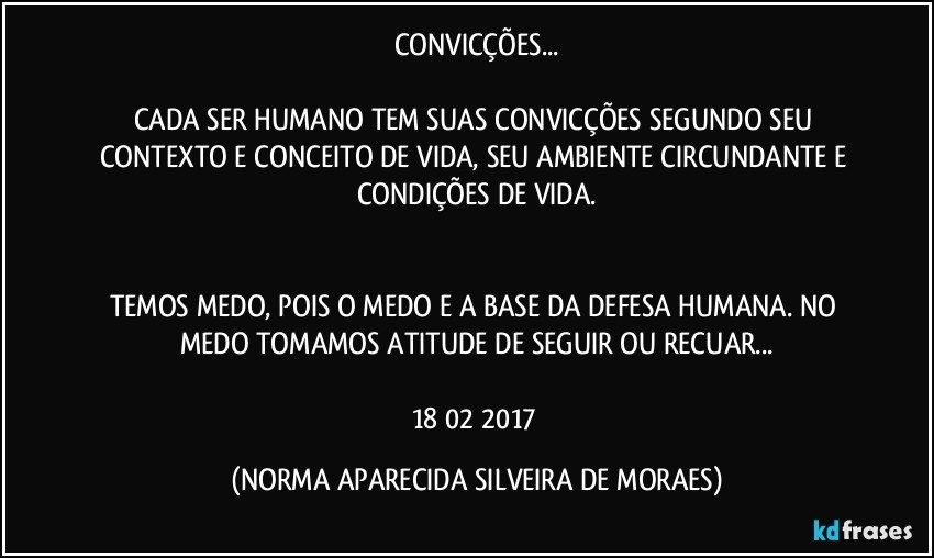 CONVICÇÕES...

CADA SER HUMANO TEM SUAS CONVICÇÕES SEGUNDO SEU CONTEXTO E CONCEITO DE VIDA, SEU AMBIENTE CIRCUNDANTE E CONDIÇÕES DE VIDA.


TEMOS MEDO, POIS O MEDO E A BASE DA DEFESA HUMANA. NO MEDO TOMAMOS ATITUDE DE SEGUIR OU RECUAR...

18/02/2017 (NORMA APARECIDA SILVEIRA DE MORAES)