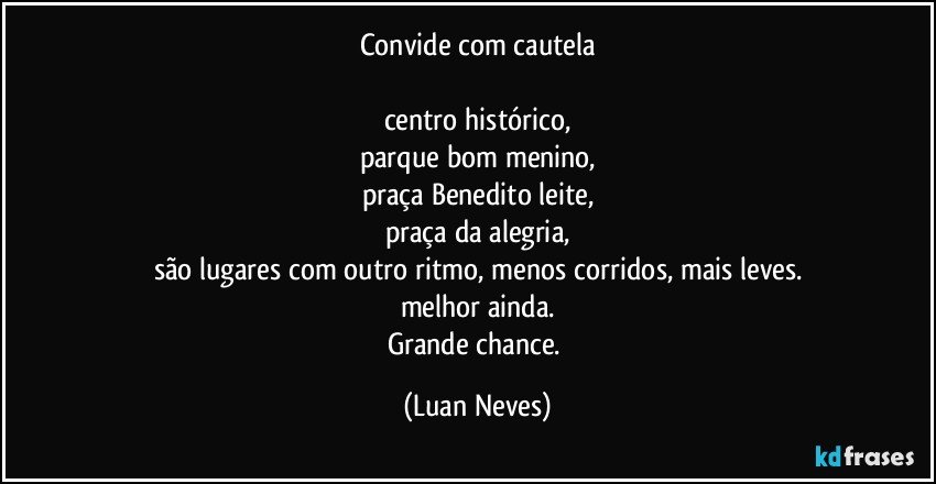 Convide com cautela

centro histórico,
parque bom menino,
praça Benedito leite,
praça da alegria,
são lugares com outro ritmo, menos corridos, mais leves.
melhor ainda.
Grande chance. (Luan Neves)