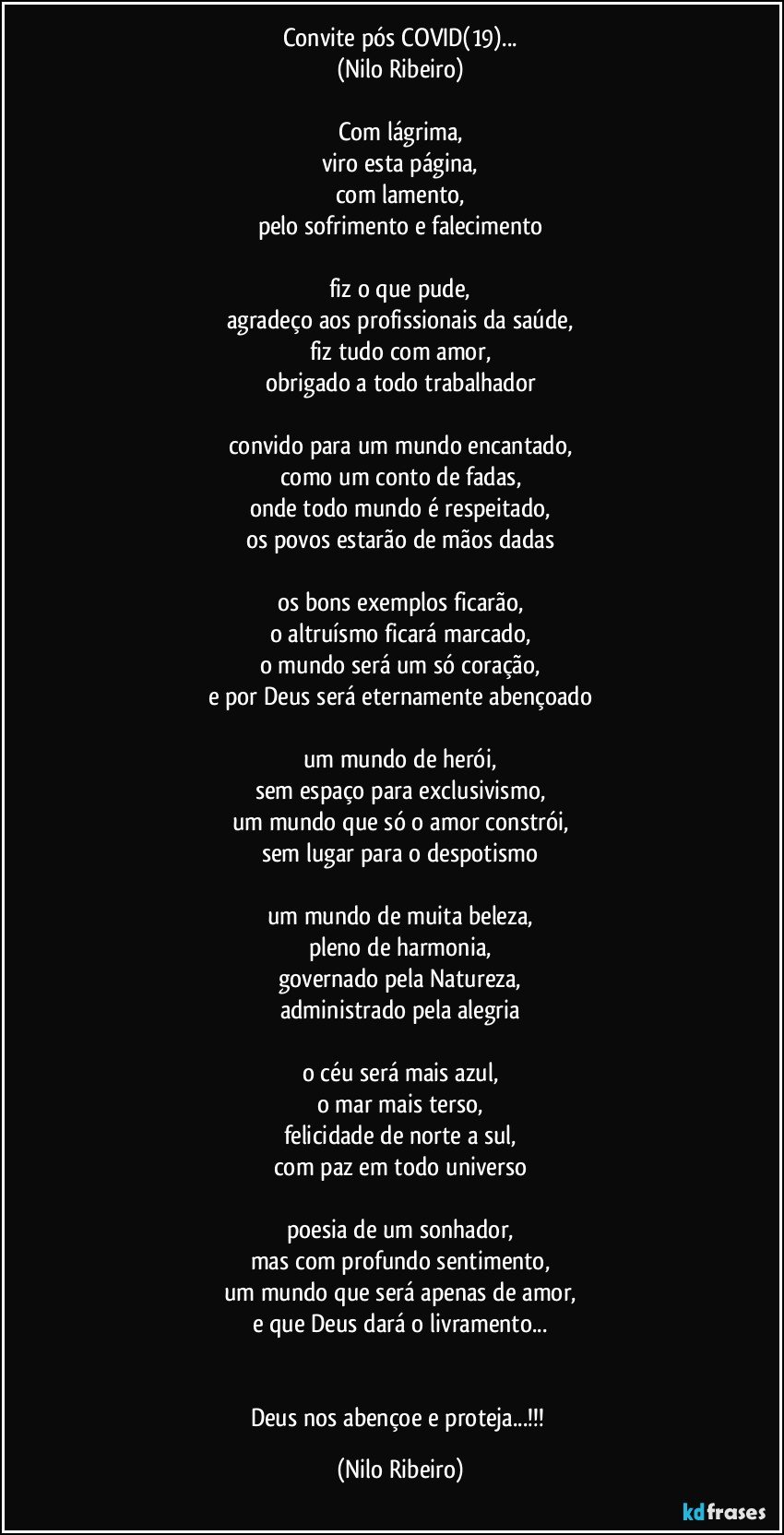 Convite pós COVID(19)...
(Nilo Ribeiro)

Com lágrima,
viro esta página,
com lamento,
pelo sofrimento e falecimento

fiz o que pude,
agradeço aos profissionais da saúde,
fiz tudo com amor,
obrigado a todo trabalhador

convido para um mundo encantado,
como um conto de fadas,
onde todo mundo é respeitado,
os povos estarão de mãos dadas

os bons exemplos ficarão,
o altruísmo ficará marcado,
o mundo será um só coração,
e por Deus será eternamente abençoado

um mundo de herói,
sem espaço para exclusivismo,
um mundo que só o amor constrói,
sem lugar para o despotismo

um mundo de muita beleza,
pleno de harmonia,
governado pela Natureza,
administrado pela alegria

o céu será mais azul,
o mar mais terso,
felicidade de norte a sul,
com paz em todo universo

poesia de um sonhador,
mas com profundo sentimento,
um mundo que será apenas de amor,
e que Deus dará o livramento...


Deus nos abençoe e proteja...!!! (Nilo Ribeiro)