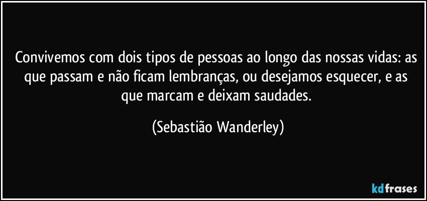 Convivemos com dois tipos de pessoas ao longo das nossas vidas: as que passam e não ficam lembranças, ou desejamos esquecer, e as que marcam e deixam saudades. (Sebastião Wanderley)