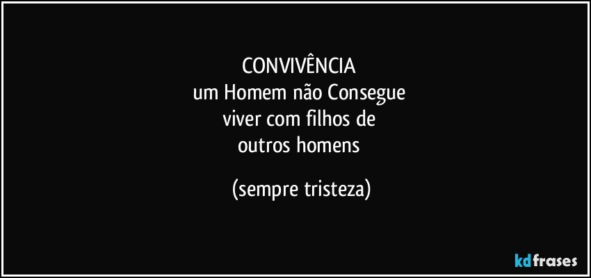 CONVIVÊNCIA 
um Homem não Consegue 
viver com filhos de 
outros homens (sempre tristeza)