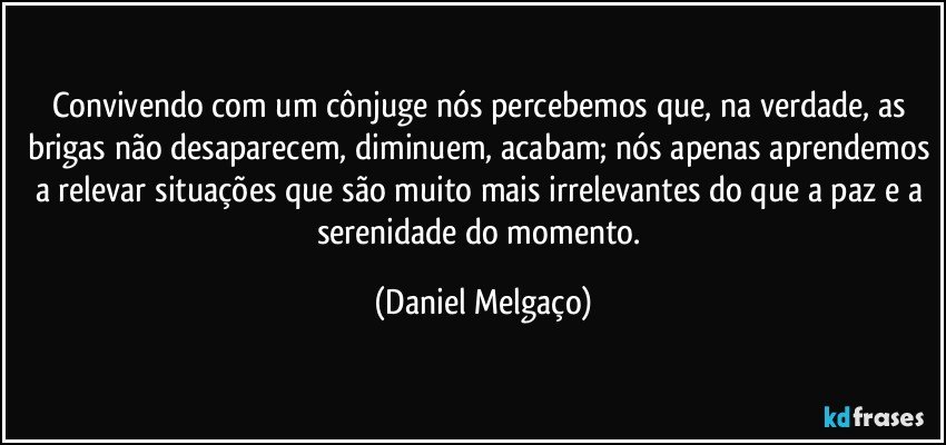 Convivendo com um cônjuge nós percebemos que, na verdade, as brigas não desaparecem, diminuem, acabam; nós apenas aprendemos a relevar situações que são muito mais irrelevantes do que a paz e a serenidade do momento. (Daniel Melgaço)