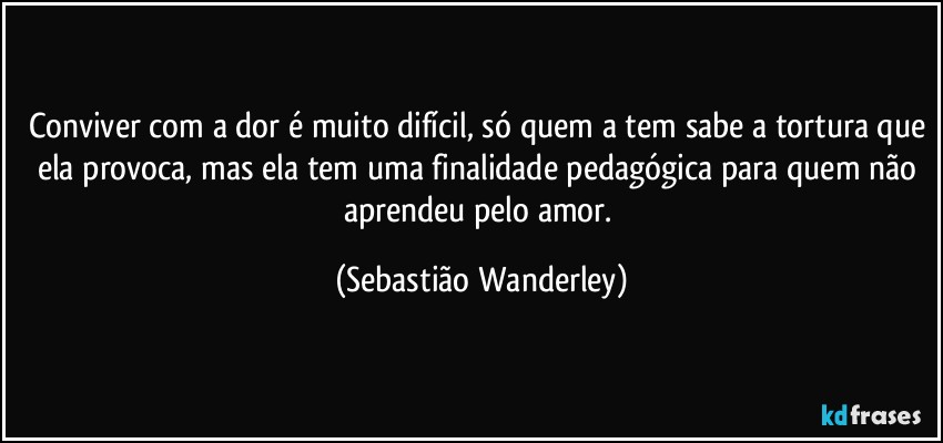 Conviver com a dor é muito difícil, só quem a tem sabe a tortura que ela provoca, mas ela tem uma finalidade pedagógica para quem não aprendeu pelo amor. (Sebastião Wanderley)