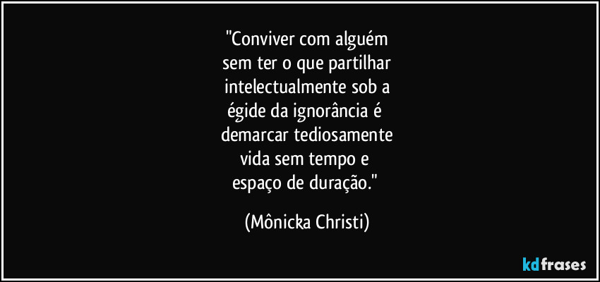 "Conviver com alguém
 sem ter o que partilhar 
intelectualmente sob a
égide da ignorância é 
demarcar tediosamente
vida sem tempo e 
espaço de duração." (Mônicka Christi)